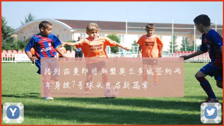 格列兹曼即将加盟奥兰多城签约两年身披7号球衣开启新篇章