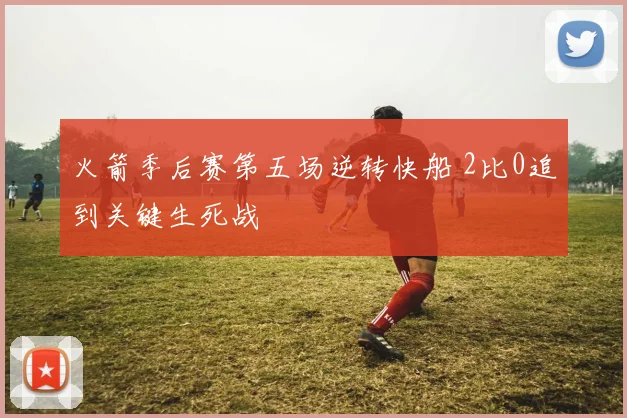 火箭季后赛第五场逆转快船 2比0追到关键生死战