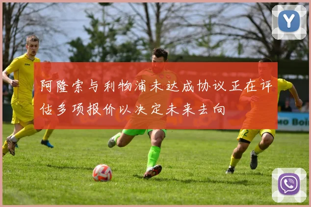 阿隆索与利物浦未达成协议正在评估多项报价以决定未来去向