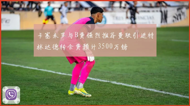 卡塞米罗与B费强烈推荐曼联引进特林达德转会费预计3500万镑