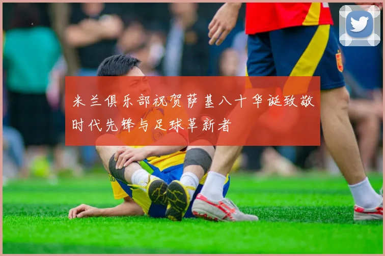 米兰俱乐部祝贺萨基八十华诞致敬时代先锋与足球革新者