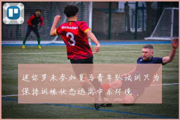 迷你罗未参加皇马青年队试训只为保持训练状态远离中东环境