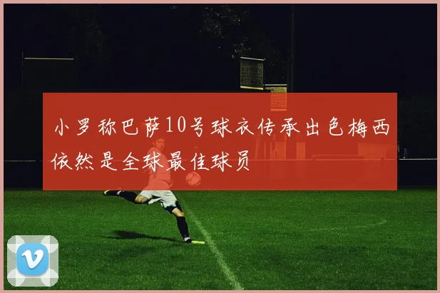 小罗称巴萨10号球衣传承出色梅西依然是全球最佳球员