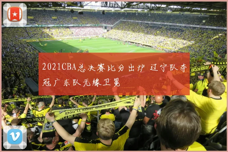 2021CBA总决赛比分出炉 辽宁队夺冠广东队无缘卫冕
