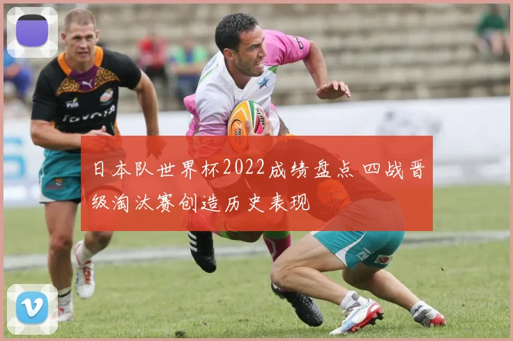 日本队世界杯2022成绩盘点 四战晋级淘汰赛创造历史表现