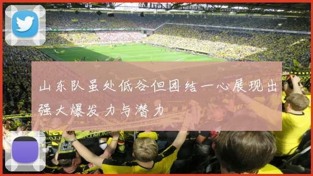 山东队虽处低谷但团结一心展现出强大爆发力与潜力