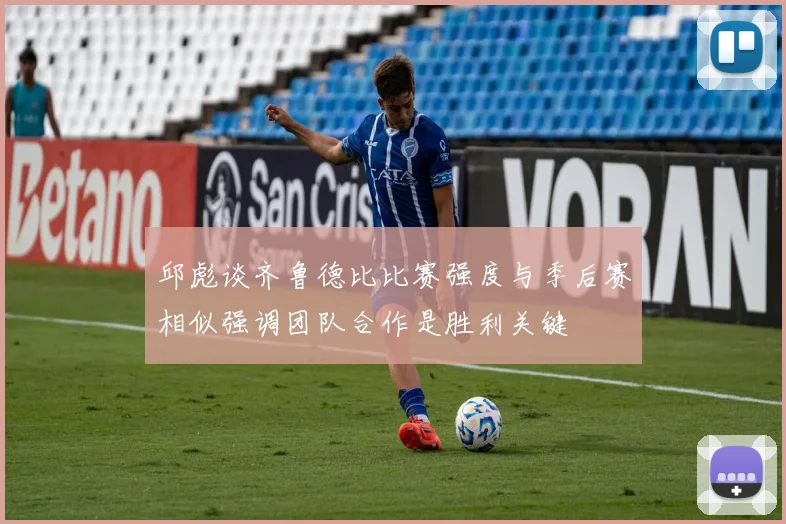 邱彪谈齐鲁德比比赛强度与季后赛相似强调团队合作是胜利关键