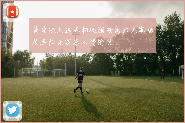 易建联久违亮相观澜湖高尔夫赛场展现阳光笑容心情愉悦