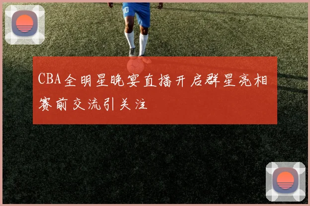 CBA全明星晚宴直播开启群星亮相 赛前交流引关注