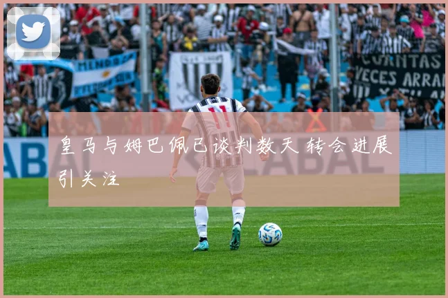 皇马与姆巴佩已谈判数天 转会进展引关注