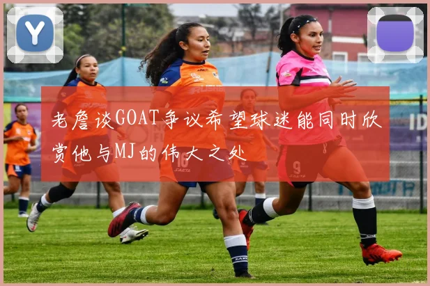 老詹谈GOAT争议希望球迷能同时欣赏他与MJ的伟大之处