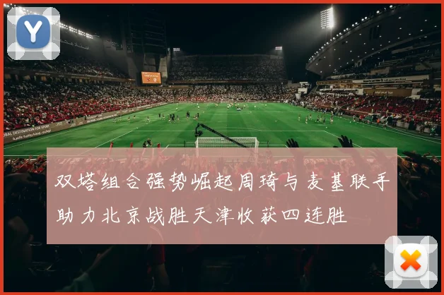 双塔组合强势崛起周琦与麦基联手助力北京战胜天津收获四连胜