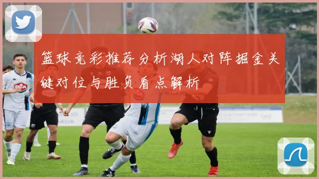 篮球竞彩推荐分析湖人对阵掘金关键对位与胜负看点解析