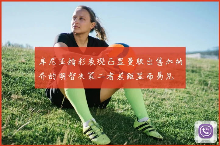 库尼亚精彩表现凸显曼联出售加纳乔的明智决策二者差距显而易见